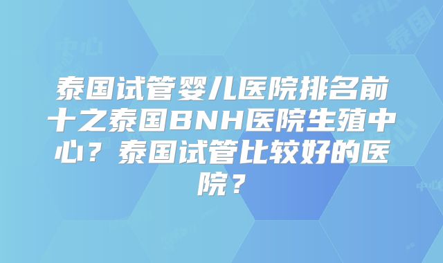 泰国试管婴儿医院排名前十之泰国BNH医院生殖中心?泰国试管比较好的医院?