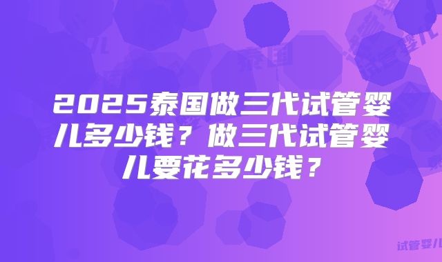 2025泰国做三代试管婴儿多少钱？做三代试管婴儿要花多少钱？