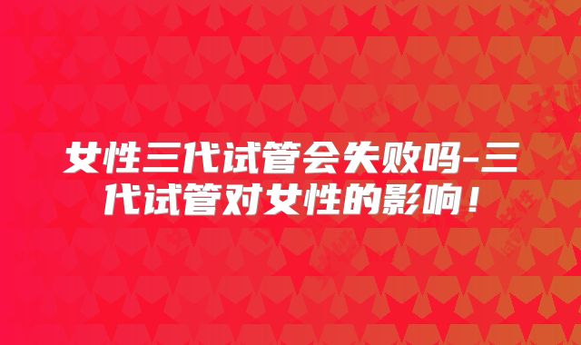 女性三代试管会失败吗-三代试管对女性的影响！