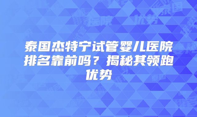 泰国杰特宁试管婴儿医院排名靠前吗？揭秘其领跑优势