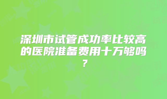 深圳市试管成功率比较高的医院准备费用十万够吗?