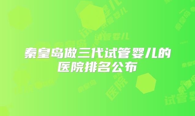 秦皇岛做三代试管婴儿的医院排名公布