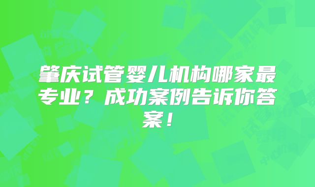 肇庆试管婴儿机构哪家最专业？成功案例告诉你答案！