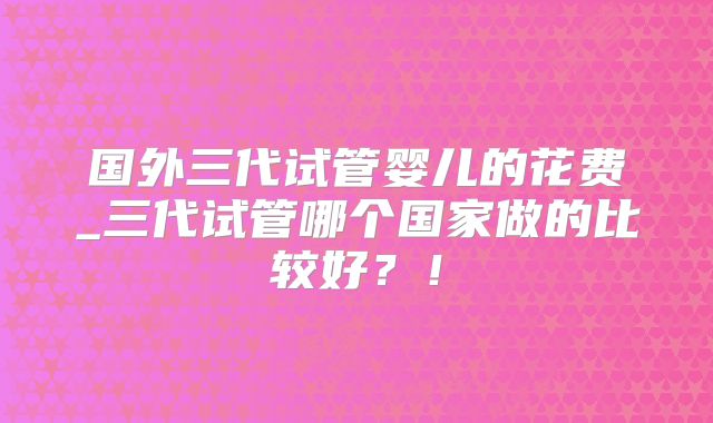 国外三代试管婴儿的花费_三代试管哪个国家做的比较好？！