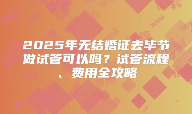 2025年无结婚证去毕节做试管可以吗？试管流程、费用全攻略