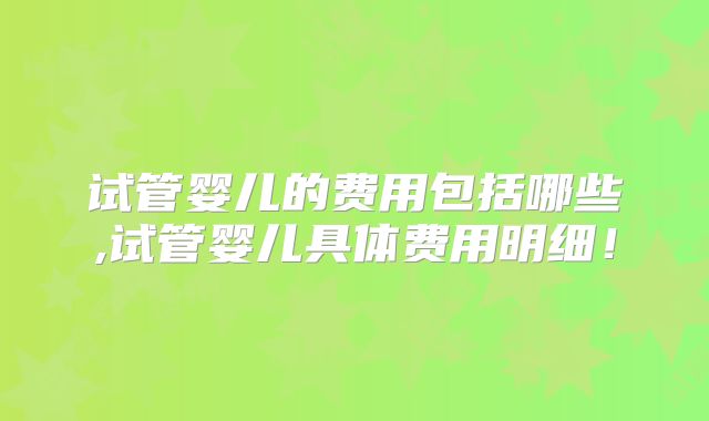 试管婴儿的费用包括哪些,试管婴儿具体费用明细!