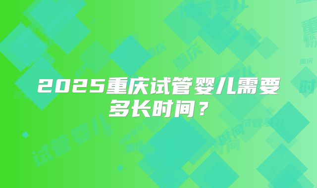2025重庆试管婴儿需要多长时间?