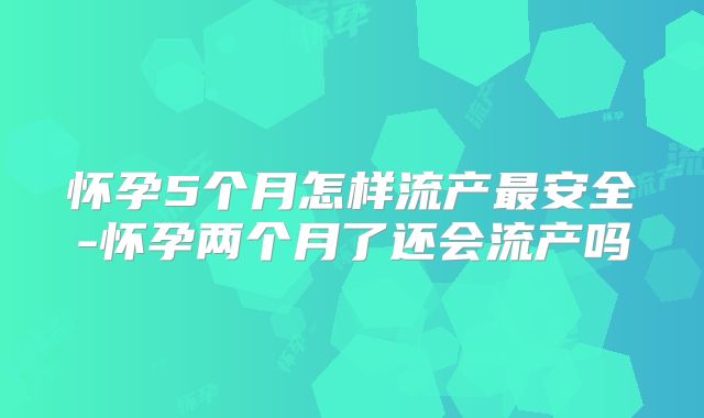怀孕5个月怎样流产最安全-怀孕两个月了还会流产吗