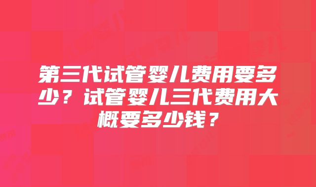第三代试管婴儿费用要多少？试管婴儿三代费用大概要多少钱？