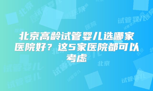 北京高龄试管婴儿选哪家医院好？这5家医院都可以考虑