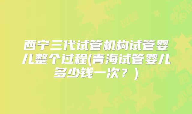 西宁三代试管机构试管婴儿整个过程(青海试管婴儿多少钱一次？)