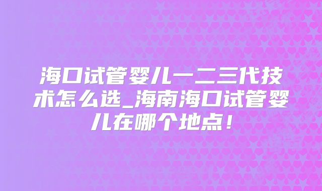 海口试管婴儿一二三代技术怎么选_海南海口试管婴儿在哪个地点！