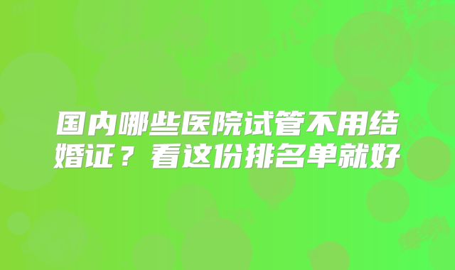 国内哪些医院试管不用结婚证?看这份排名单就好