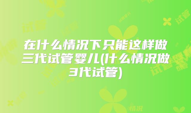 在什么情况下只能这样做三代试管婴儿(什么情况做3代试管)