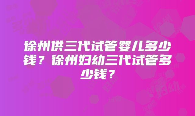 徐州供三代试管婴儿多少钱？徐州妇幼三代试管多少钱？
