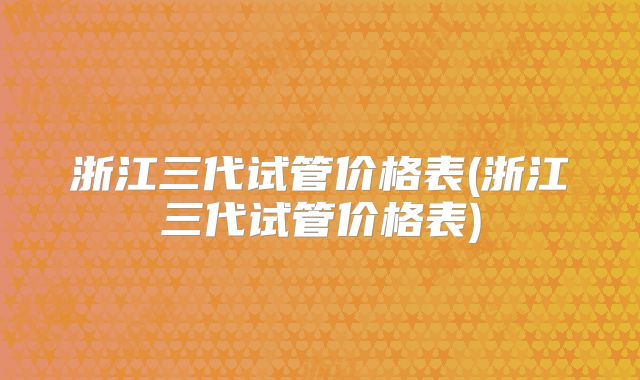 浙江三代试管价格表(浙江三代试管价格表)
