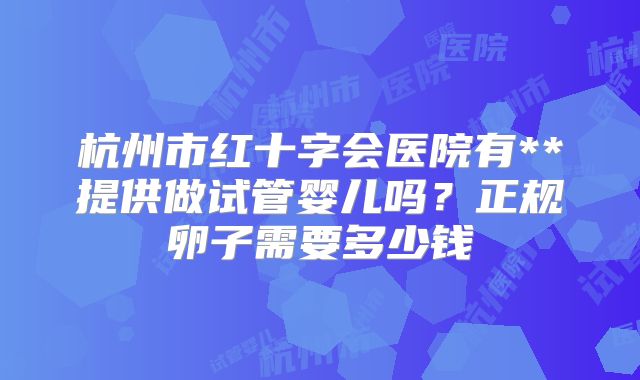 杭州市红十字会医院有**提供做试管婴儿吗?正规卵子需要多少钱