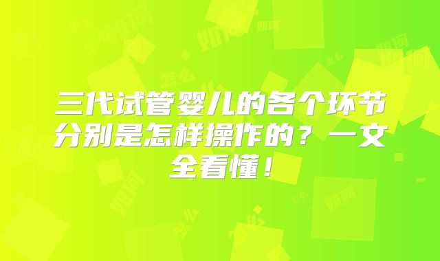 三代试管婴儿的各个环节分别是怎样操作的？一文全看懂！
