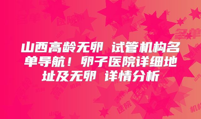 山西高龄无卵�试管机构名单导航!卵子医院详细地址及无卵�详情分析