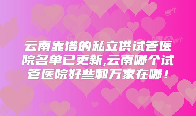 云南靠谱的私立供试管医院名单已更新,云南哪个试管医院好些和万家在哪!