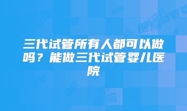 三代试管所有人都可以做吗?能做三代试管婴儿医院