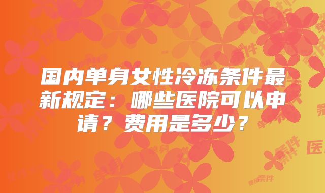 国内单身女性冷冻条件最新规定:哪些医院可以申请?费用是多少?