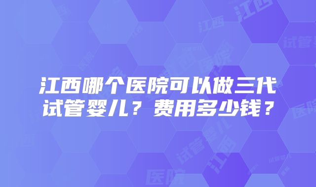 江西哪个医院可以做三代试管婴儿？费用多少钱？