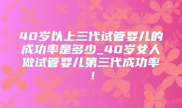 40岁以上三代试管婴儿的成功率是多少_40岁女人做试管婴儿第三代成功率!