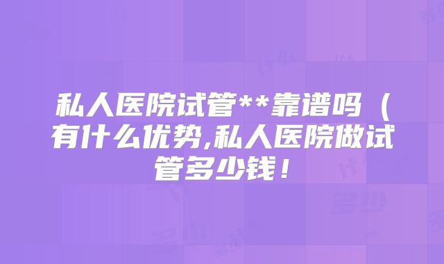 私人医院试管**靠谱吗（有什么优势,私人医院做试管多少钱！