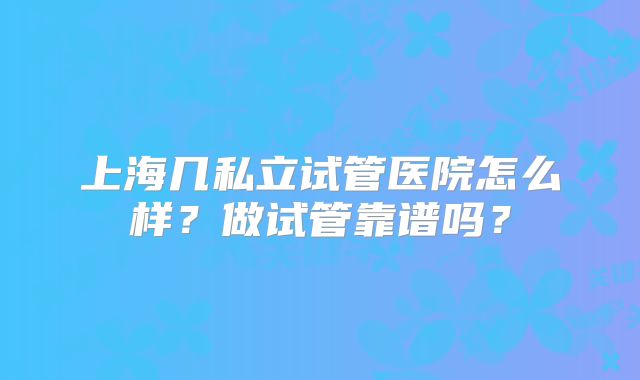 上海几私立试管医院怎么样?做试管靠谱吗?