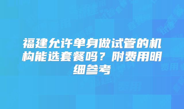 福建允许单身做试管的机构能选套餐吗？附费用明细参考
