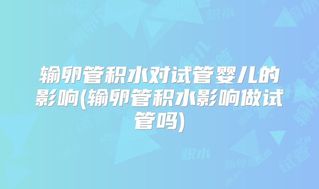 输卵管积水对试管婴儿的影响(输卵管积水影响做试管吗)