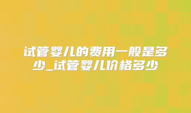 试管婴儿的费用一般是多少_试管婴儿价格多少