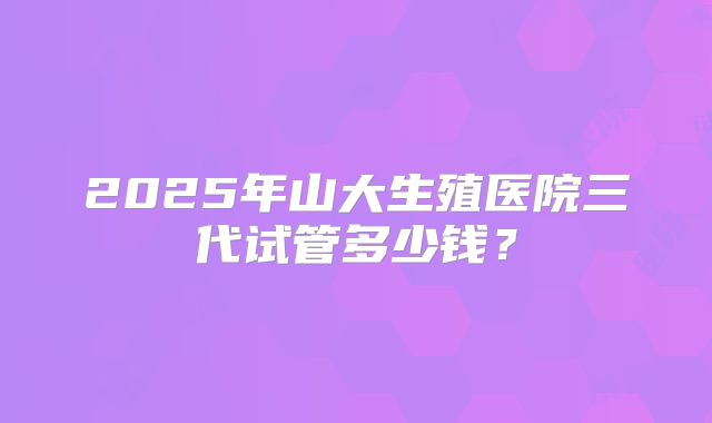 2025年山大生殖医院三代试管多少钱？