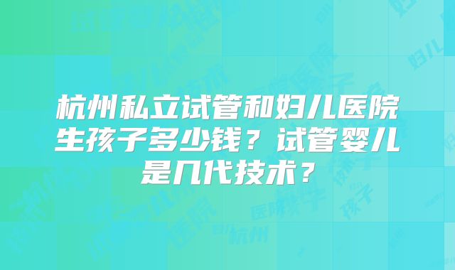 杭州私立试管和妇儿医院生孩子多少钱？试管婴儿是几代技术？