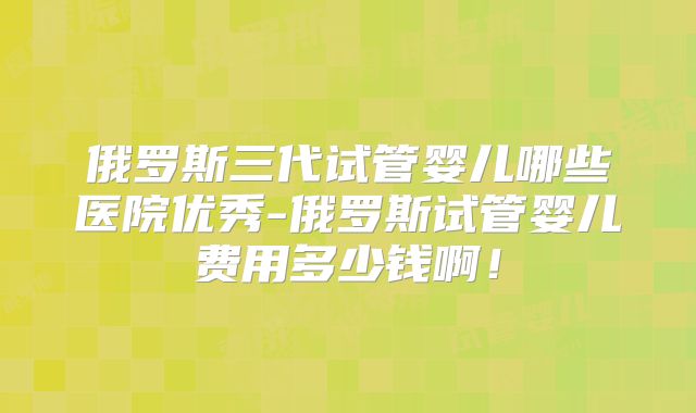俄罗斯三代试管婴儿哪些医院优秀-俄罗斯试管婴儿费用多少钱啊！