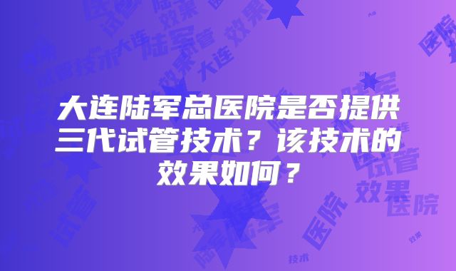 大连陆军总医院是否提供三代试管技术？该技术的效果如何？