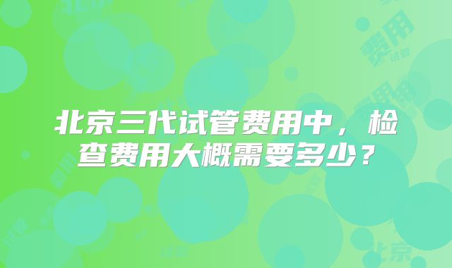 北京三代试管费用中，检查费用大概需要多少？