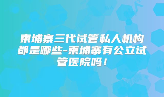 柬埔寨三代试管私人机构都是哪些-柬埔寨有公立试管医院吗！