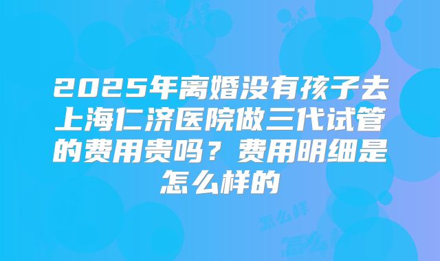 2025年离婚没有孩子去上海仁济医院做三代试管的费用贵吗？费用明细是怎么样的