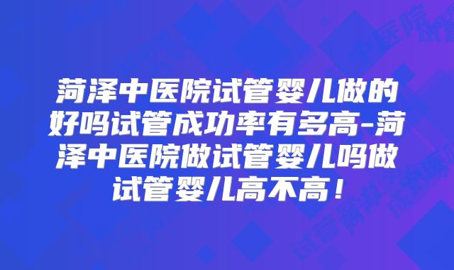 菏泽中医院试管婴儿做的好吗试管成功率有多高-菏泽中医院做试管婴儿吗做试管婴儿高不高！