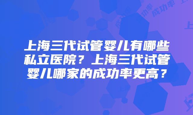上海三代试管婴儿有哪些私立医院？上海三代试管婴儿哪家的成功率更高？