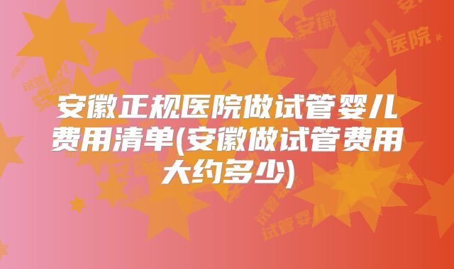 安徽正规医院做试管婴儿费用清单(安徽做试管费用大约多少)
