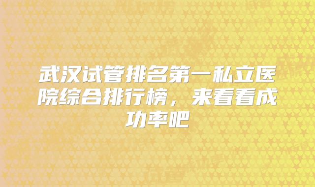 武汉试管排名第一私立医院综合排行榜,来看看成功率吧
