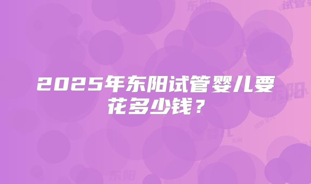 2025年东阳试管婴儿要花多少钱?