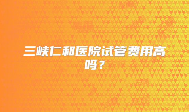 三峡仁和医院试管费用高吗?
