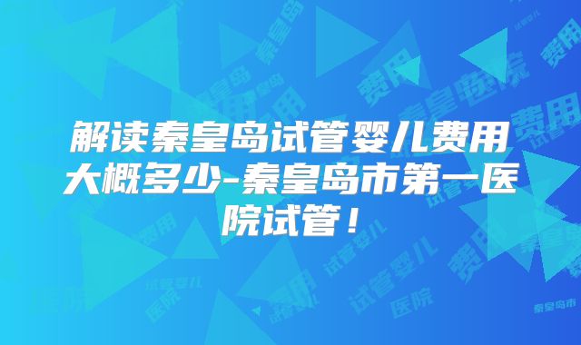 解读秦皇岛试管婴儿费用大概多少-秦皇岛市第一医院试管！