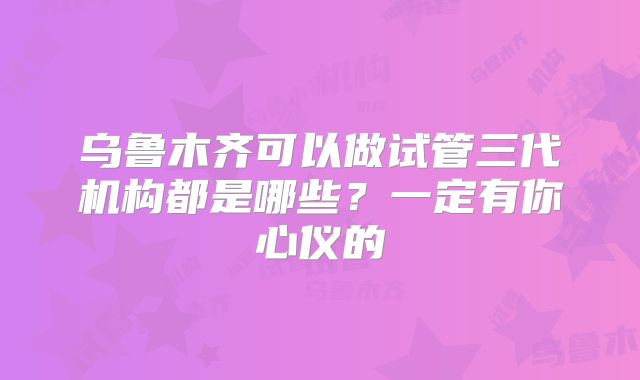 乌鲁木齐可以做试管三代机构都是哪些？一定有你心仪的