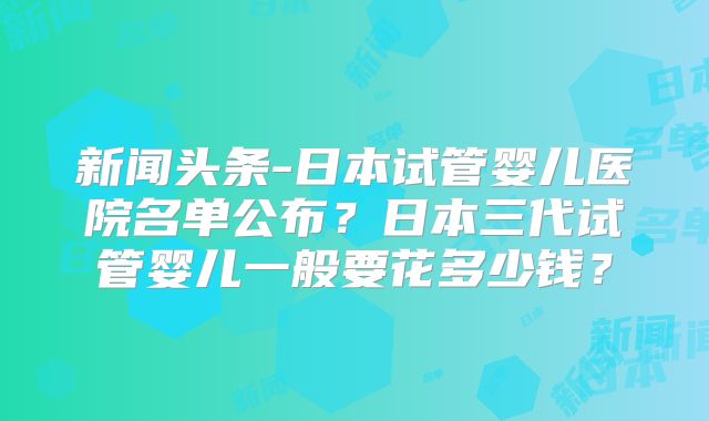 新闻头条-日本试管婴儿医院名单公布？日本三代试管婴儿一般要花多少钱？