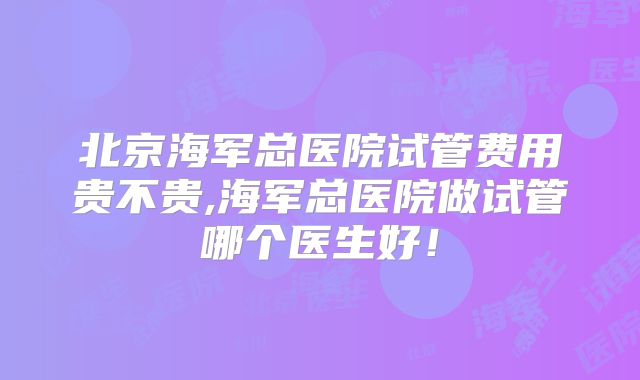 北京海军总医院试管费用贵不贵,海军总医院做试管哪个医生好！